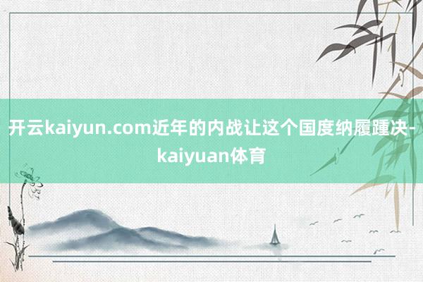 开云kaiyun.com近年的内战让这个国度纳履踵决-kaiyuan体育