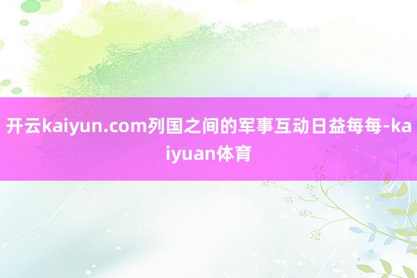 开云kaiyun.com列国之间的军事互动日益每每-kaiyuan体育