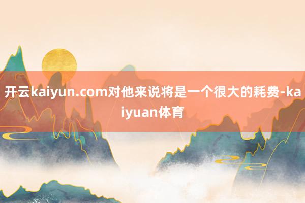 开云kaiyun.com对他来说将是一个很大的耗费-kaiyuan体育