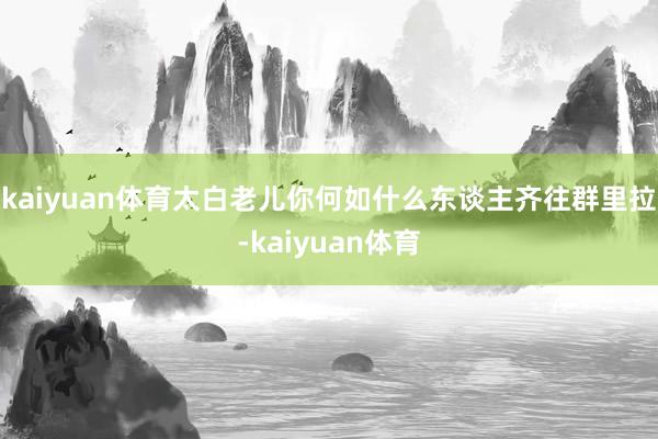 kaiyuan体育太白老儿你何如什么东谈主齐往群里拉-kaiyuan体育