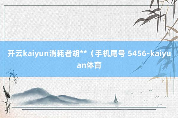 开云kaiyun消耗者胡**（手机尾号 5456-kaiyuan体育