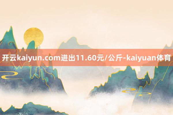 开云kaiyun.com进出11.60元/公斤-kaiyuan体育