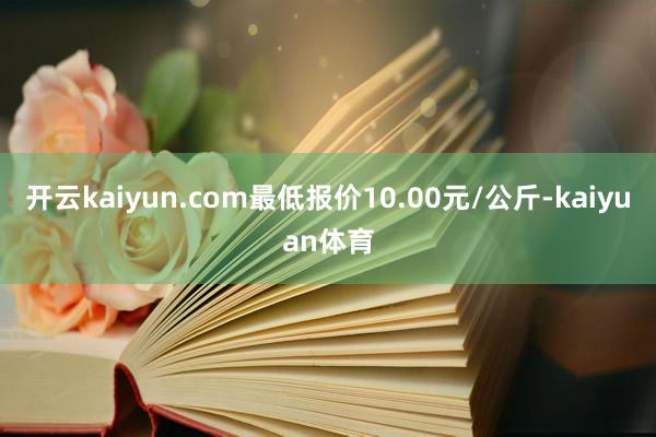 开云kaiyun.com最低报价10.00元/公斤-kaiyuan体育