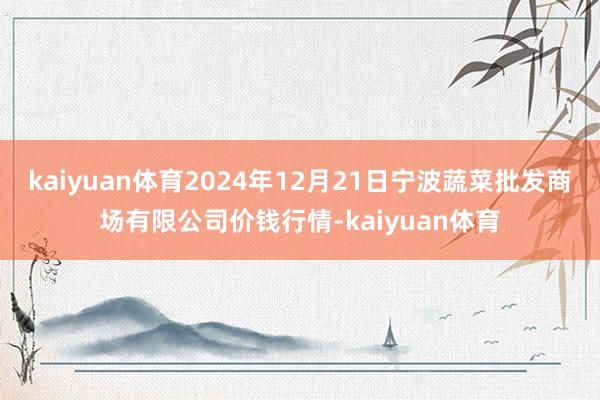 kaiyuan体育2024年12月21日宁波蔬菜批发商场有限公司价钱行情-kaiyuan体育
