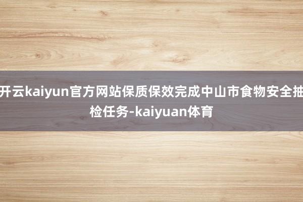 开云kaiyun官方网站保质保效完成中山市食物安全抽检任务-kaiyuan体育