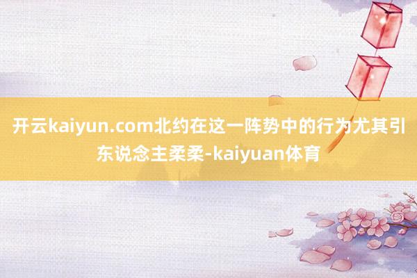开云kaiyun.com北约在这一阵势中的行为尤其引东说念主柔柔-kaiyuan体育