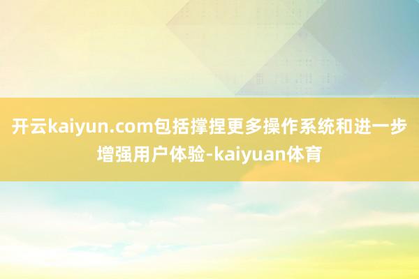 开云kaiyun.com包括撑捏更多操作系统和进一步增强用户体验-kaiyuan体育
