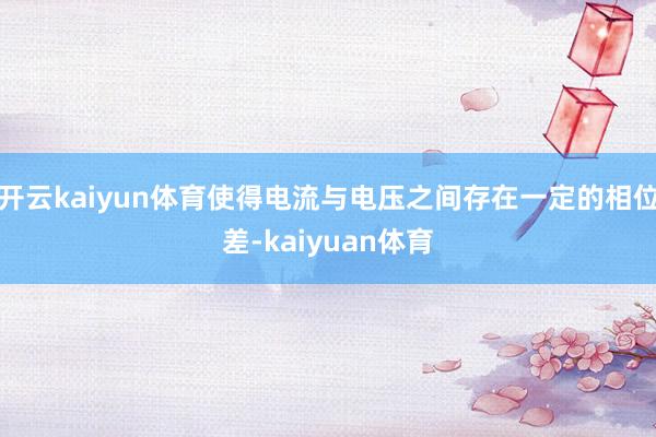 开云kaiyun体育使得电流与电压之间存在一定的相位差-kaiyuan体育