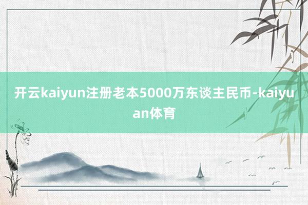 开云kaiyun注册老本5000万东谈主民币-kaiyuan体育