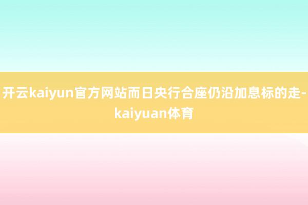 开云kaiyun官方网站而日央行合座仍沿加息标的走-kaiyuan体育