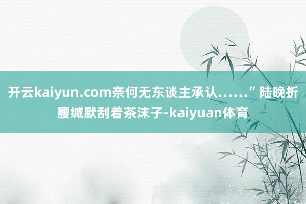 开云kaiyun.com奈何无东谈主承认……”陆晚折腰缄默刮着茶沫子-kaiyuan体育