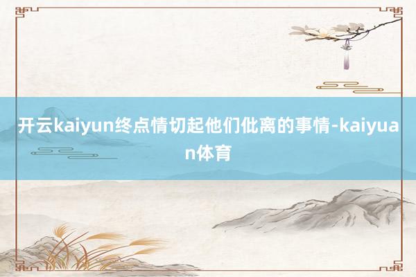 开云kaiyun终点情切起他们仳离的事情-kaiyuan体育