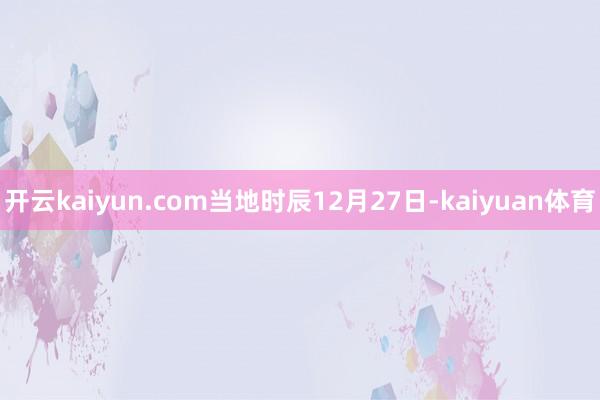 开云kaiyun.com当地时辰12月27日-kaiyuan体育