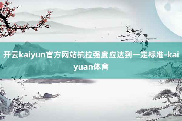 开云kaiyun官方网站抗拉强度应达到一定标准-kaiyuan体育