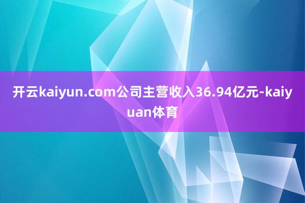 开云kaiyun.com公司主营收入36.94亿元-kaiyuan体育