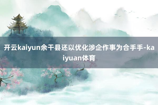 开云kaiyun　　余干县还以优化涉企作事为合手手-kaiyuan体育