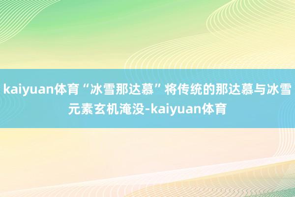 kaiyuan体育“冰雪那达慕”将传统的那达慕与冰雪元素玄机淹没-kaiyuan体育