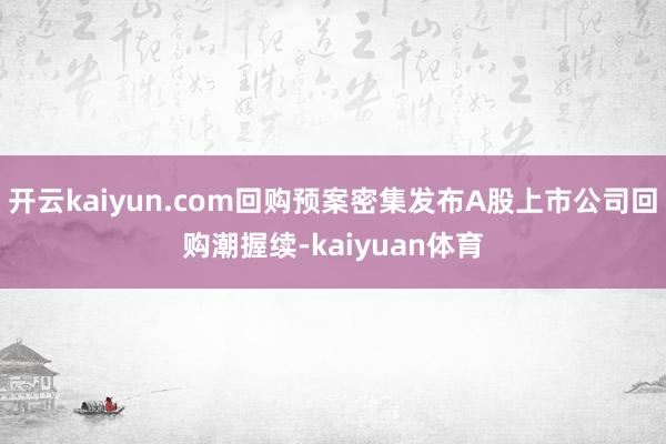 开云kaiyun.com回购预案密集发布A股上市公司回购潮握续-kaiyuan体育