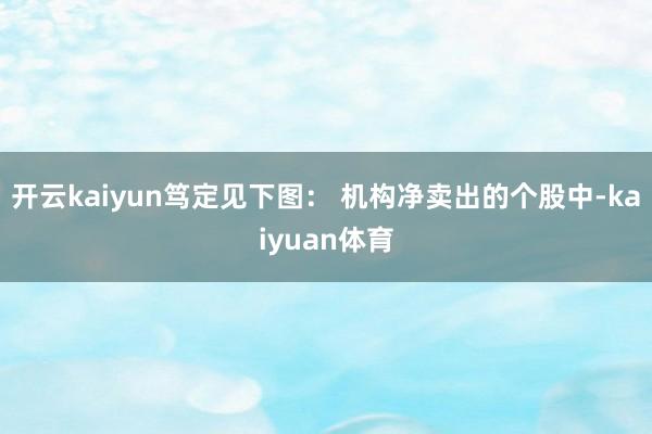 开云kaiyun笃定见下图： 　　机构净卖出的个股中-kaiyuan体育