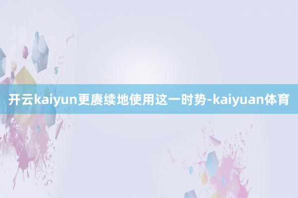 开云kaiyun更赓续地使用这一时势-kaiyuan体育