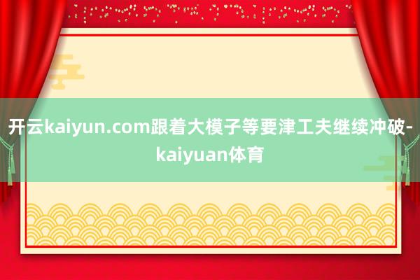 开云kaiyun.com跟着大模子等要津工夫继续冲破-kaiyuan体育