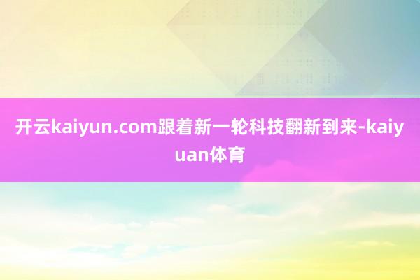 开云kaiyun.com跟着新一轮科技翻新到来-kaiyuan体育