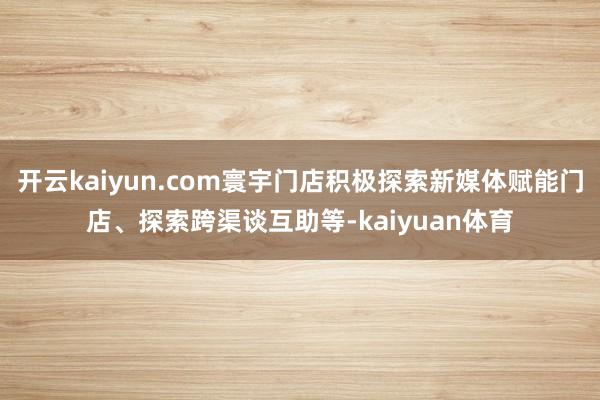 开云kaiyun.com寰宇门店积极探索新媒体赋能门店、探索跨渠谈互助等-kaiyuan体育