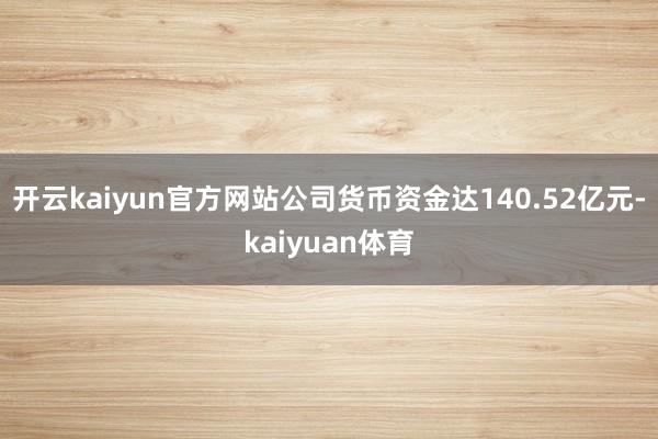 开云kaiyun官方网站公司货币资金达140.52亿元-kaiyuan体育