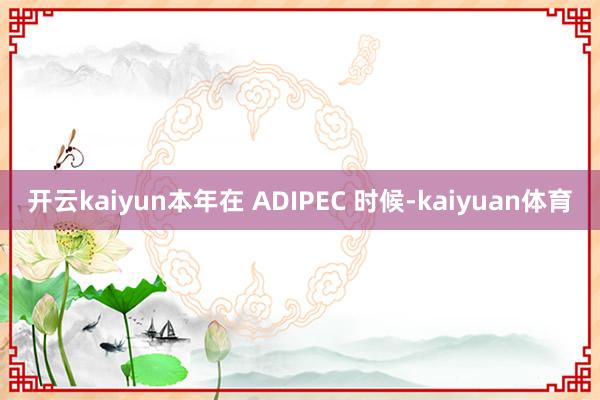 开云kaiyun本年在 ADIPEC 时候-kaiyuan体育