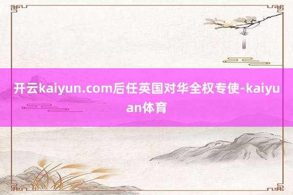 开云kaiyun.com后任英国对华全权专使-kaiyuan体育