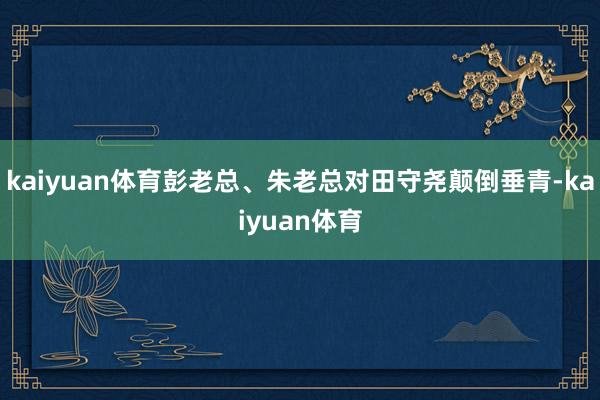 kaiyuan体育彭老总、朱老总对田守尧颠倒垂青-kaiyuan体育