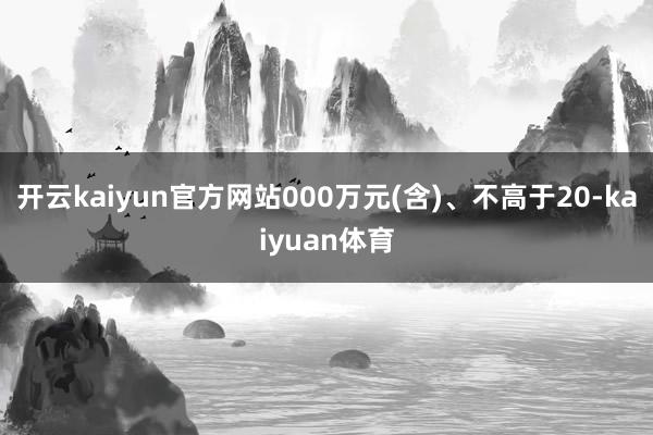 开云kaiyun官方网站000万元(含)、不高于20-kaiyuan体育