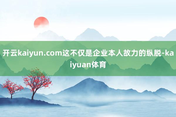 开云kaiyun.com这不仅是企业本人故力的纵脱-kaiyuan体育