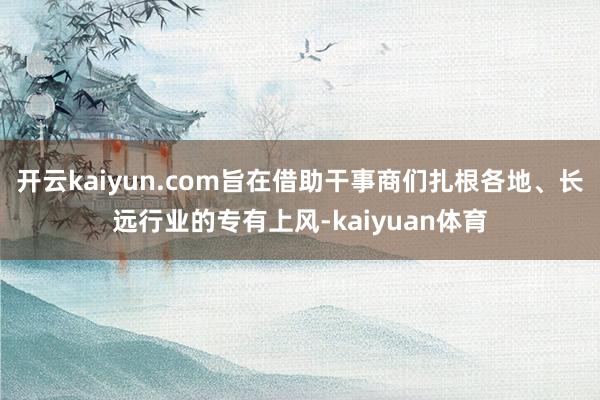 开云kaiyun.com旨在借助干事商们扎根各地、长远行业的专有上风-kaiyuan体育