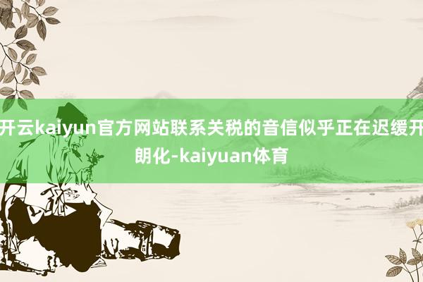 开云kaiyun官方网站联系关税的音信似乎正在迟缓开朗化-kaiyuan体育