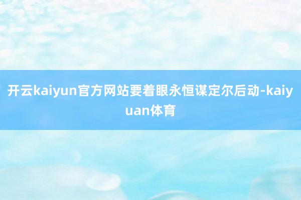 开云kaiyun官方网站要着眼永恒谋定尔后动-kaiyuan体育