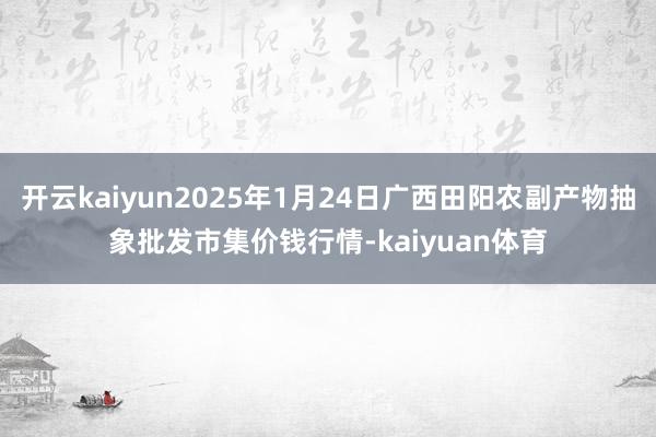开云kaiyun2025年1月24日广西田阳农副产物抽象批发市集价钱行情-kaiyuan体育
