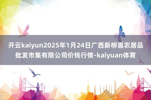 开云kaiyun2025年1月24日广西新柳邕农居品批发市集有限公司价钱行情-kaiyuan体育
