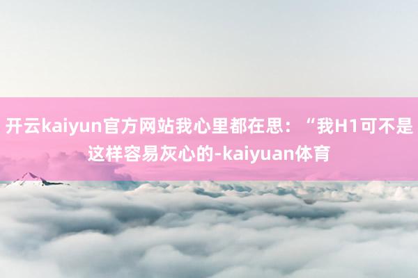 开云kaiyun官方网站我心里都在思：“我H1可不是这样容易灰心的-kaiyuan体育