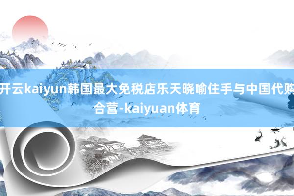 开云kaiyun韩国最大免税店乐天晓喻住手与中国代购合营-kaiyuan体育