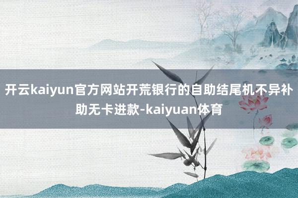 开云kaiyun官方网站开荒银行的自助结尾机不异补助无卡进款-kaiyuan体育
