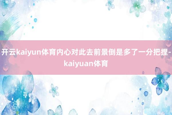 开云kaiyun体育内心对此去前景倒是多了一分把捏-kaiyuan体育