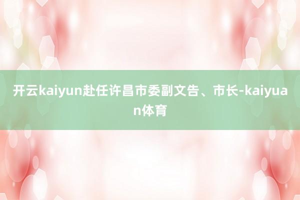 开云kaiyun赴任许昌市委副文告、市长-kaiyuan体育