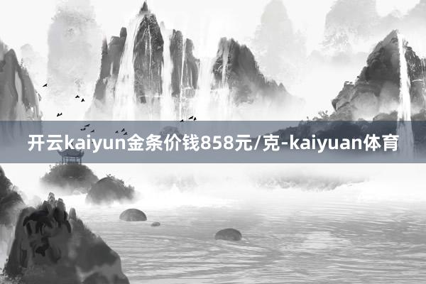 开云kaiyun金条价钱858元/克-kaiyuan体育