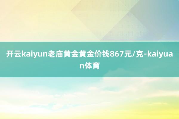 开云kaiyun老庙黄金黄金价钱867元/克-kaiyuan体育