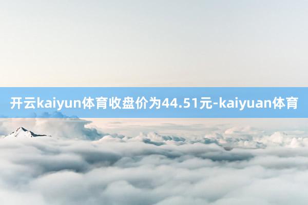 开云kaiyun体育收盘价为44.51元-kaiyuan体育
