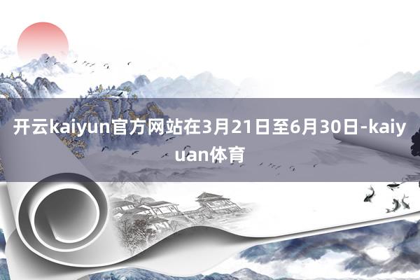 开云kaiyun官方网站在3月21日至6月30日-kaiyuan体育