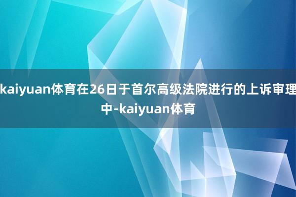 kaiyuan体育在26日于首尔高级法院进行的上诉审理中-kaiyuan体育