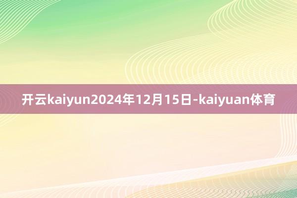 开云kaiyun2024年12月15日-kaiyuan体育