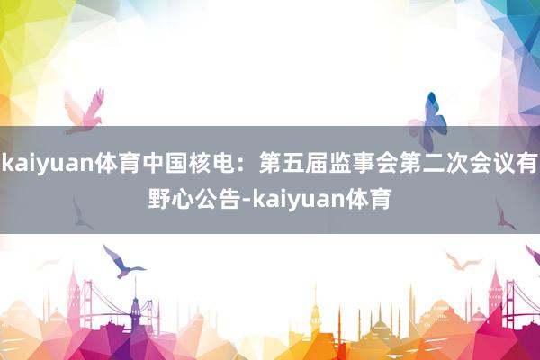 kaiyuan体育中国核电：第五届监事会第二次会议有野心公告-kaiyuan体育